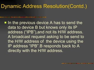 Dynamic Address Resolution(Contd.) In the previous device A has to send the data to device B but knows only its IP address (“IPB”),and not its H/W address. A broadcast request asking to be send to the H/W address of  the device using the IP address “IPB”.B responds back to A directly with the H/W address.  