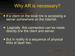 Why AR is necessary? If a client on the local n/w is accessing a server somewhere on the internet. Logically  this connection can be made directly b/w the client and server. But in reality is a sequence of physical links at layer two. 