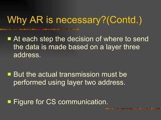 Why AR is necessary?(Contd.) At each step the decision of where to send the data is made based on a layer three address. But the actual transmission must be performed using layer two address. Figure for CS communication. 