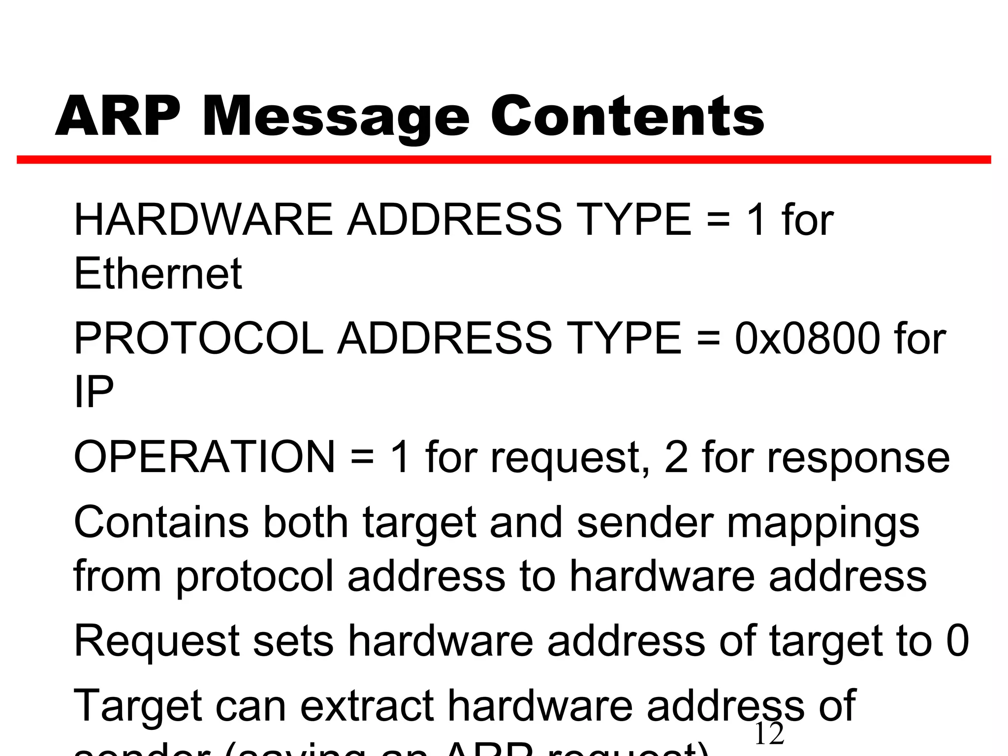 ARP Message Contents
HARDWARE ADDRESS TYPE = 1 for
Ethernet
PROTOCOL ADDRESS TYPE = 0x0800 for
IP
OPERATION = 1 for request, 2 for response
Contains both target and sender mappings
from protocol address to hardware address
Request sets hardware address of target to 0
Target can extract hardware address of
                                 12
 