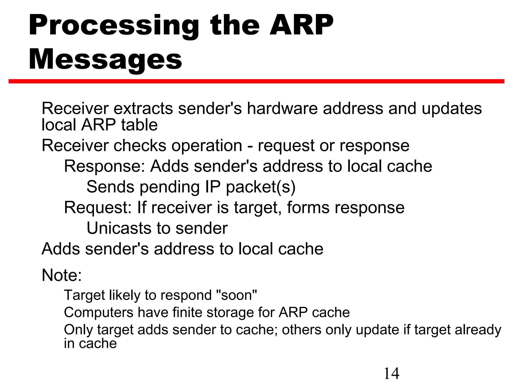 Processing the ARP
Messages
Receiver extracts sender's hardware address and updates
local ARP table
Receiver checks operation - request or response
   Response: Adds sender's address to local cache
      Sends pending IP packet(s)
   Request: If receiver is target, forms response
      Unicasts to sender
Adds sender's address to local cache
Note:
  Target likely to respond "soon"
  Computers have finite storage for ARP cache
  Only target adds sender to cache; others only update if target already
  in cache

                                                    14
 