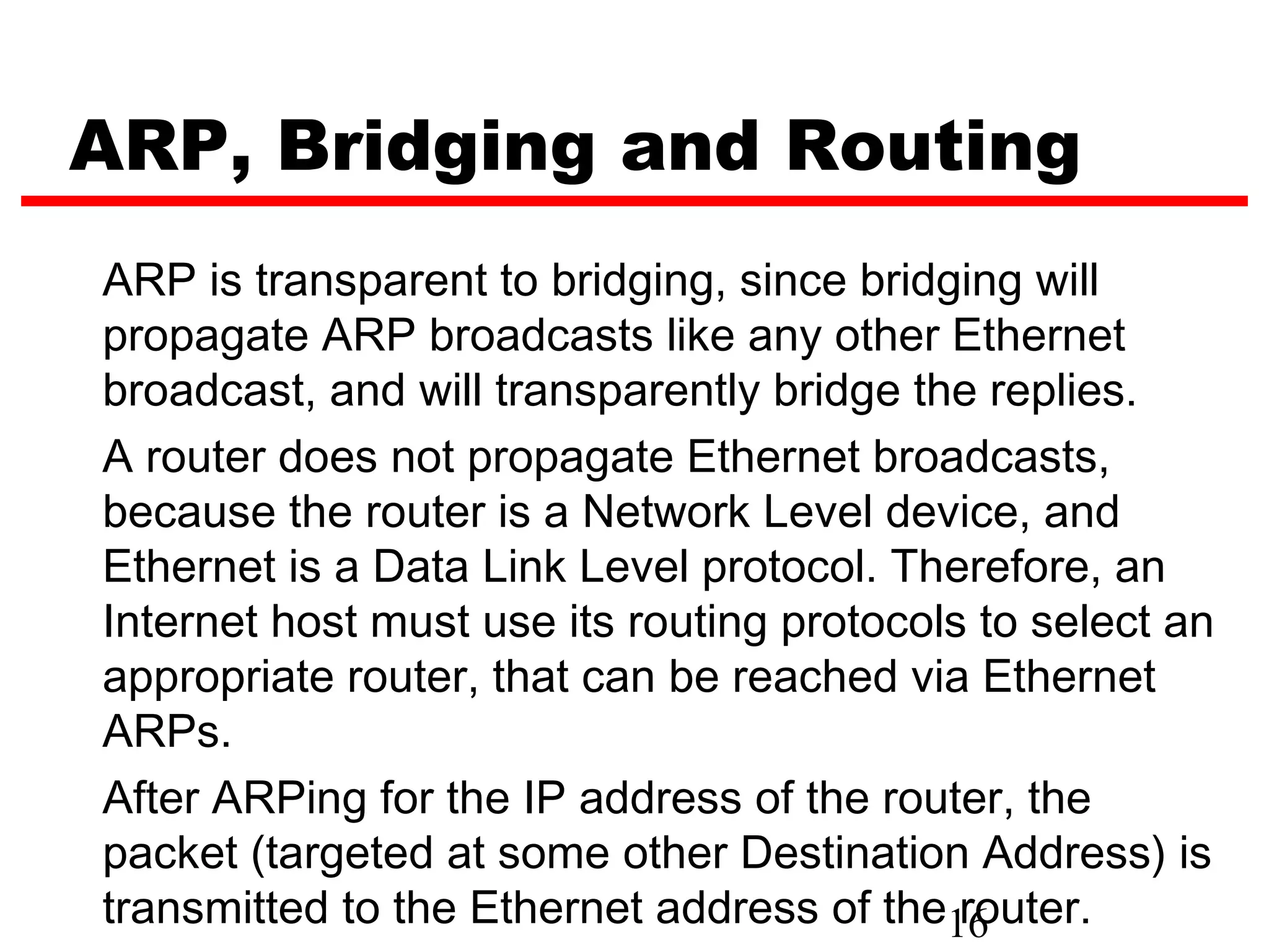ARP, Bridging and Routing
ARP is transparent to bridging, since bridging will
propagate ARP broadcasts like any other Ethernet
broadcast, and will transparently bridge the replies.
A router does not propagate Ethernet broadcasts,
because the router is a Network Level device, and
Ethernet is a Data Link Level protocol. Therefore, an
Internet host must use its routing protocols to select an
appropriate router, that can be reached via Ethernet
ARPs.
After ARPing for the IP address of the router, the
packet (targeted at some other Destination Address) is
transmitted to the Ethernet address of the16router.
 