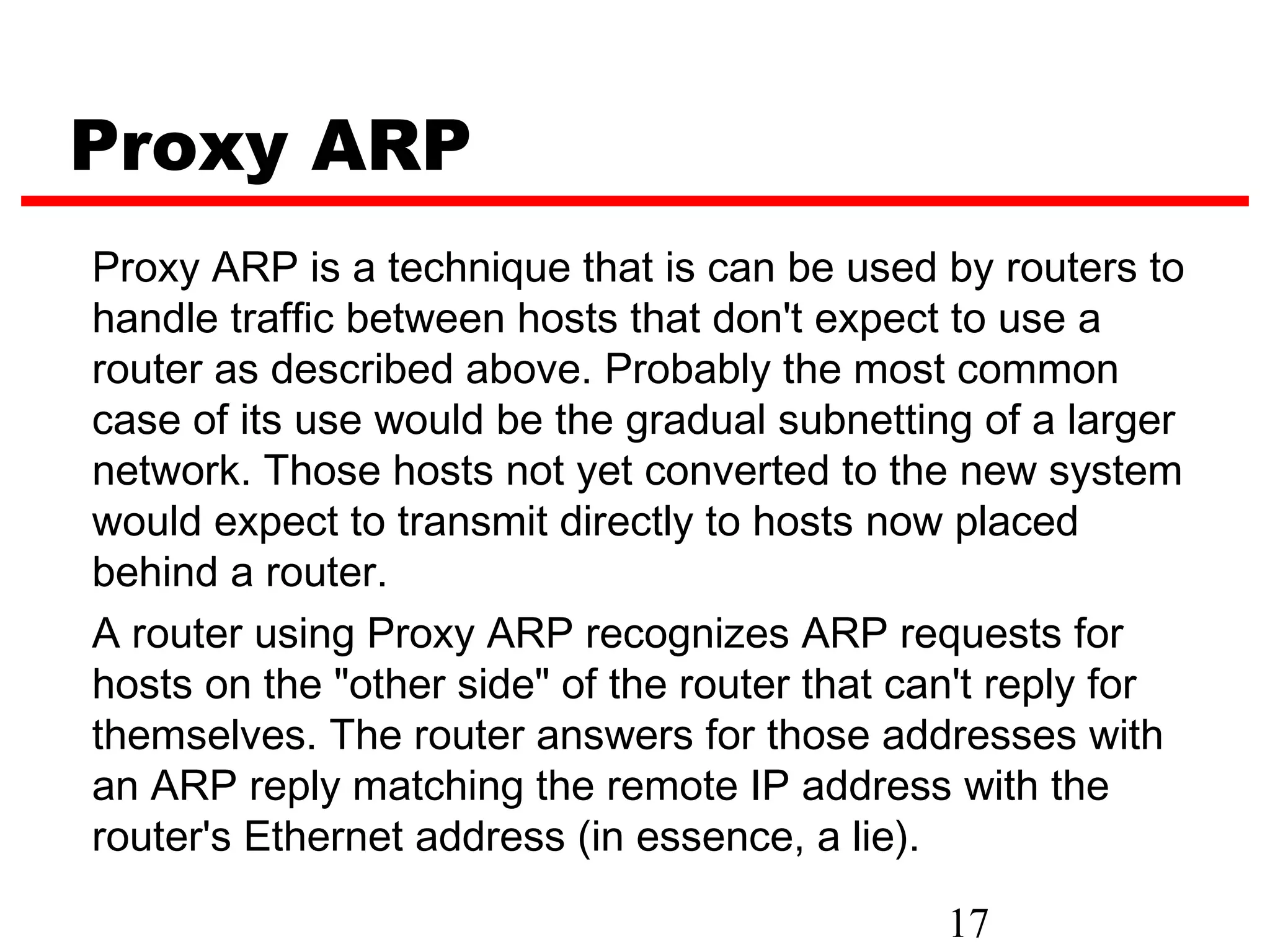 Proxy ARP
Proxy ARP is a technique that is can be used by routers to
handle traffic between hosts that don't expect to use a
router as described above. Probably the most common
case of its use would be the gradual subnetting of a larger
network. Those hosts not yet converted to the new system
would expect to transmit directly to hosts now placed
behind a router.
A router using Proxy ARP recognizes ARP requests for
hosts on the "other side" of the router that can't reply for
themselves. The router answers for those addresses with
an ARP reply matching the remote IP address with the
router's Ethernet address (in essence, a lie).

                                              17
 