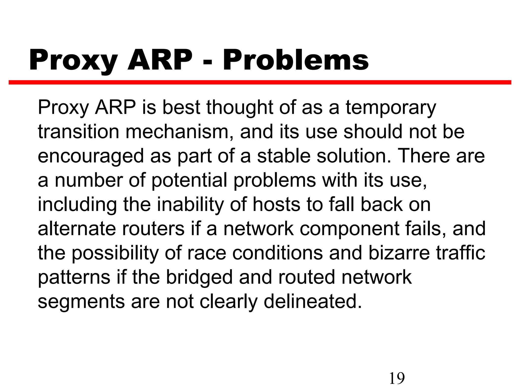Proxy ARP - Problems
Proxy ARP is best thought of as a temporary
transition mechanism, and its use should not be
encouraged as part of a stable solution. There are
a number of potential problems with its use,
including the inability of hosts to fall back on
alternate routers if a network component fails, and
the possibility of race conditions and bizarre traffic
patterns if the bridged and routed network
segments are not clearly delineated.


                                          19
 