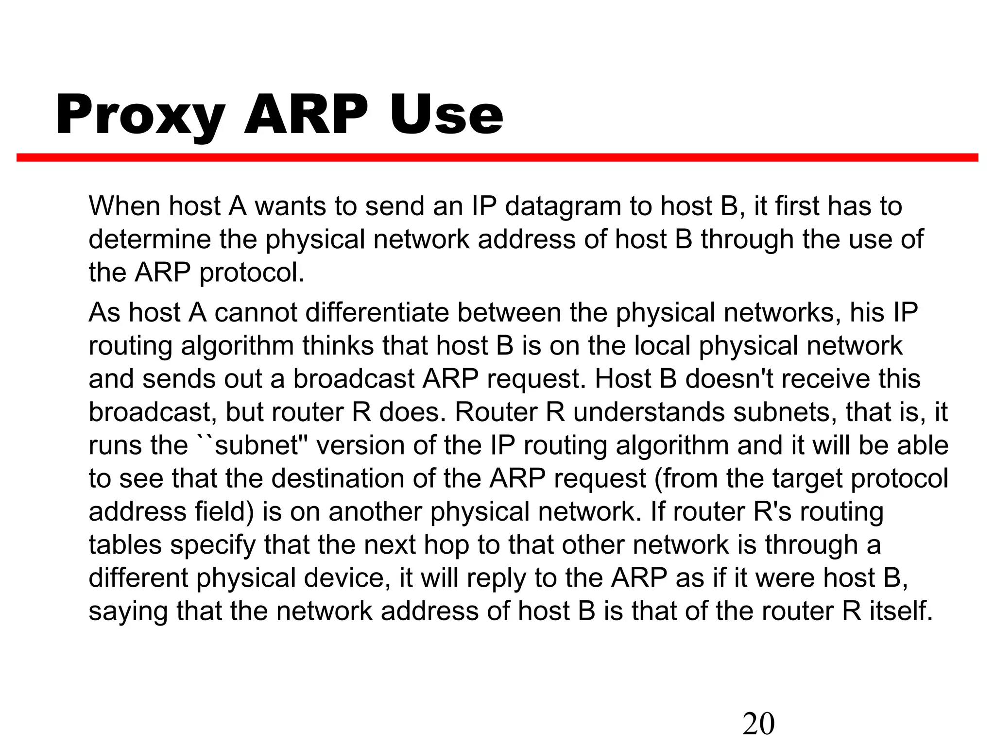 Proxy ARP Use
When host A wants to send an IP datagram to host B, it first has to
determine the physical network address of host B through the use of
the ARP protocol.
As host A cannot differentiate between the physical networks, his IP
routing algorithm thinks that host B is on the local physical network
and sends out a broadcast ARP request. Host B doesn't receive this
broadcast, but router R does. Router R understands subnets, that is, it
runs the ``subnet'' version of the IP routing algorithm and it will be able
to see that the destination of the ARP request (from the target protocol
address field) is on another physical network. If router R's routing
tables specify that the next hop to that other network is through a
different physical device, it will reply to the ARP as if it were host B,
saying that the network address of host B is that of the router R itself.



                                                        20
 