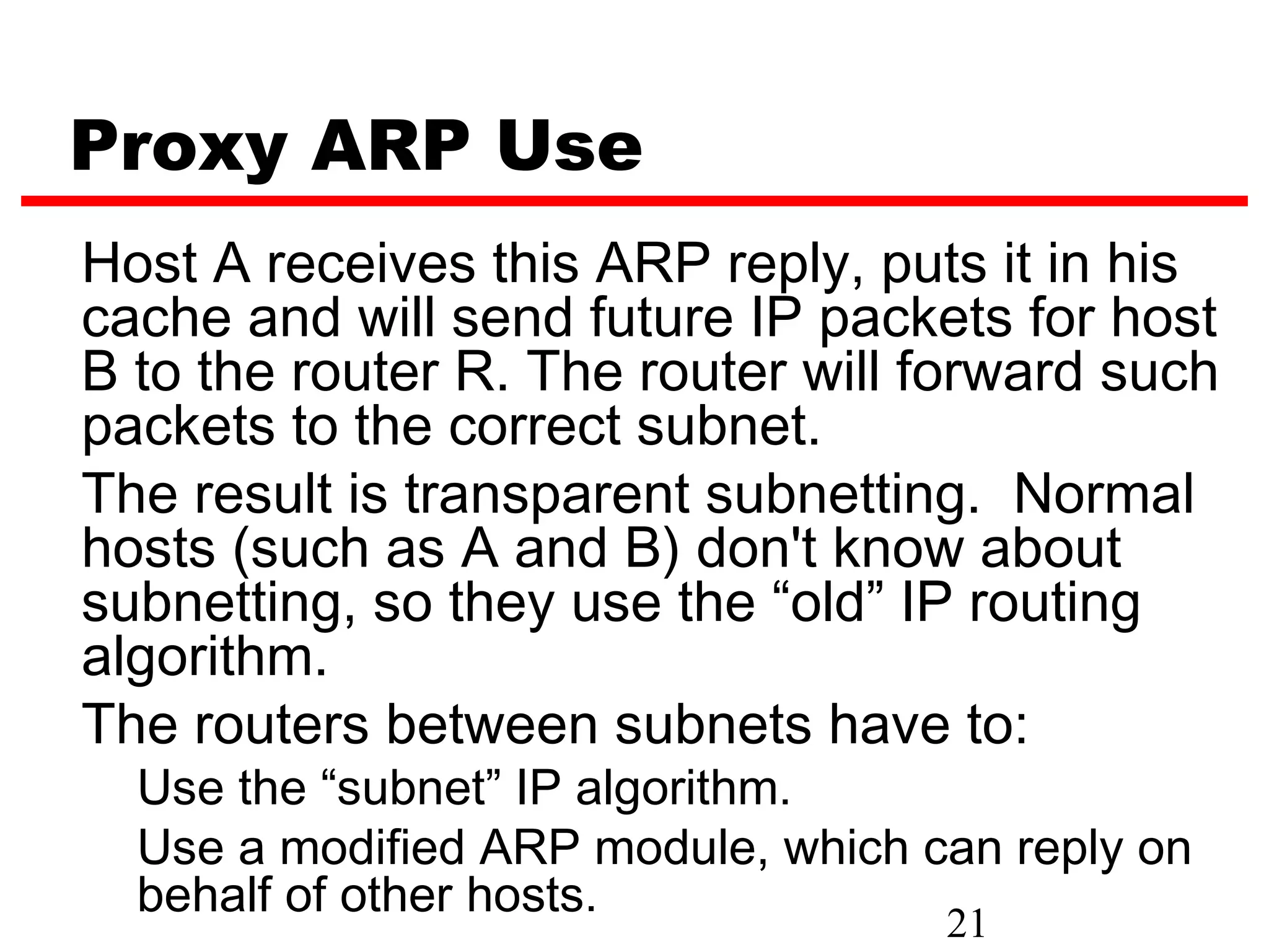 Proxy ARP Use
Host A receives this ARP reply, puts it in his
cache and will send future IP packets for host
B to the router R. The router will forward such
packets to the correct subnet.
The result is transparent subnetting. Normal
hosts (such as A and B) don't know about
subnetting, so they use the “old” IP routing
algorithm.
The routers between subnets have to:
  Use the “subnet” IP algorithm.
  Use a modified ARP module, which can reply on
  behalf of other hosts.
                                    21
 