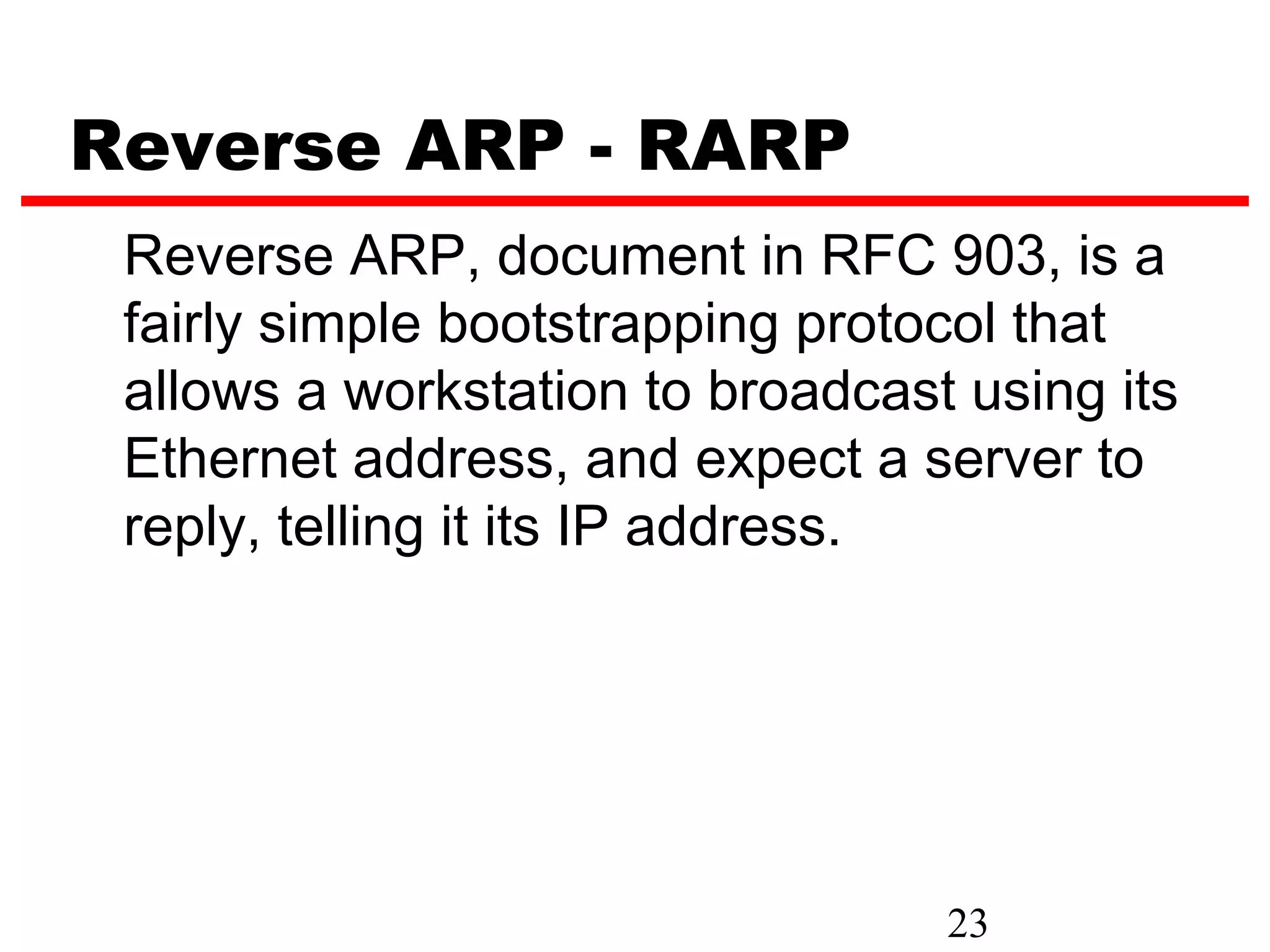 Reverse ARP - RARP
 Reverse ARP, document in RFC 903, is a
 fairly simple bootstrapping protocol that
 allows a workstation to broadcast using its
 Ethernet address, and expect a server to
 reply, telling it its IP address.




                                  23
 