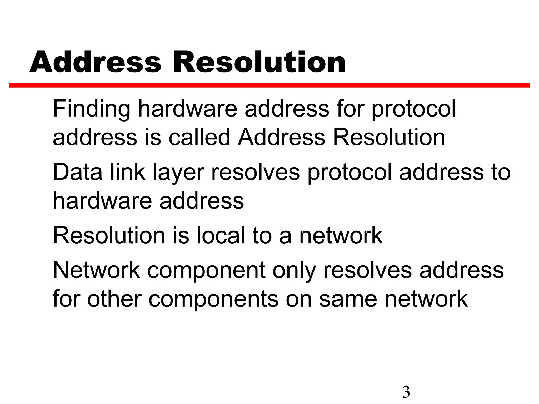 Address Resolution
 Finding hardware address for protocol
 address is called Address Resolution
 Data link layer resolves protocol address to
 hardware address
 Resolution is local to a network
 Network component only resolves address
 for other components on same network


                                  3
 
