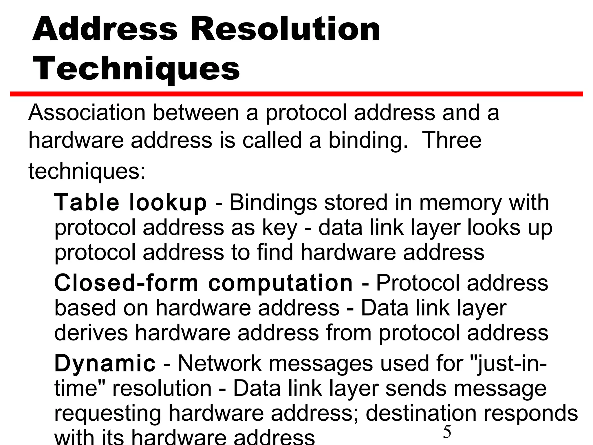 Address Resolution
Techniques
Association between a protocol address and a
hardware address is called a binding. Three
techniques:
   Table lookup - Bindings stored in memory with
   protocol address as key - data link layer looks up
   protocol address to find hardware address
   Closed-form computation - Protocol address
   based on hardware address - Data link layer
   derives hardware address from protocol address
   Dynamic - Network messages used for "just-in-
   time" resolution - Data link layer sends message
   requesting hardware address; destination responds
                                       5
 