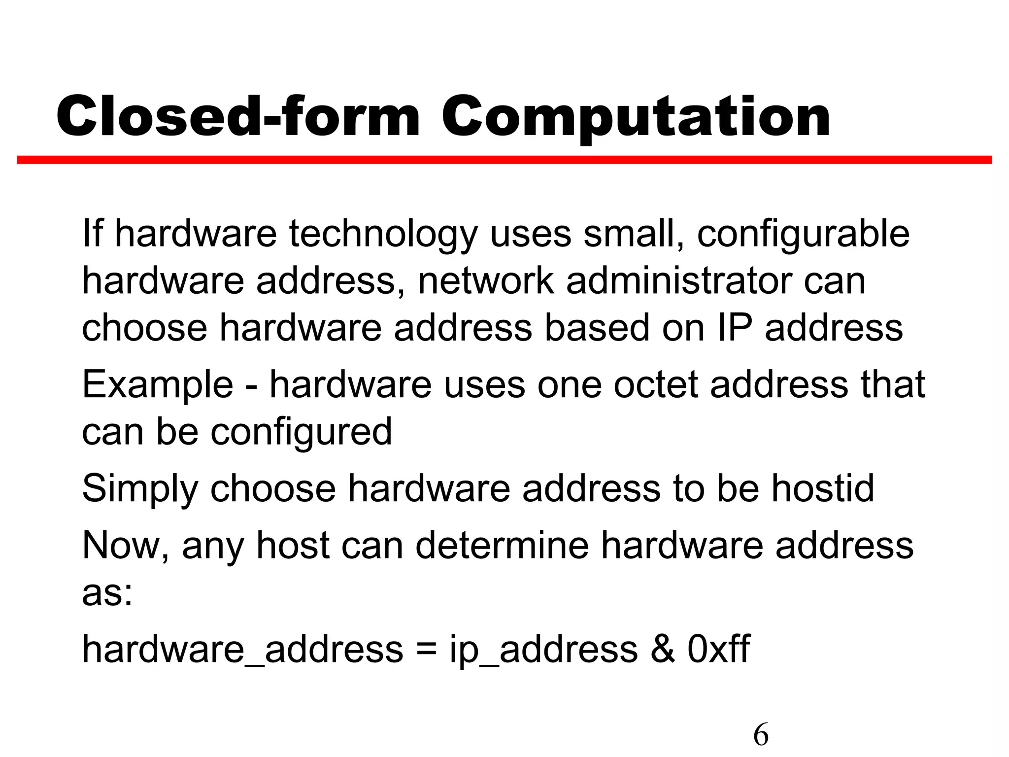 Closed-form Computation
If hardware technology uses small, configurable
hardware address, network administrator can
choose hardware address based on IP address
Example - hardware uses one octet address that
can be configured
Simply choose hardware address to be hostid
Now, any host can determine hardware address
as:
hardware_address = ip_address & 0xff

                                     6
 