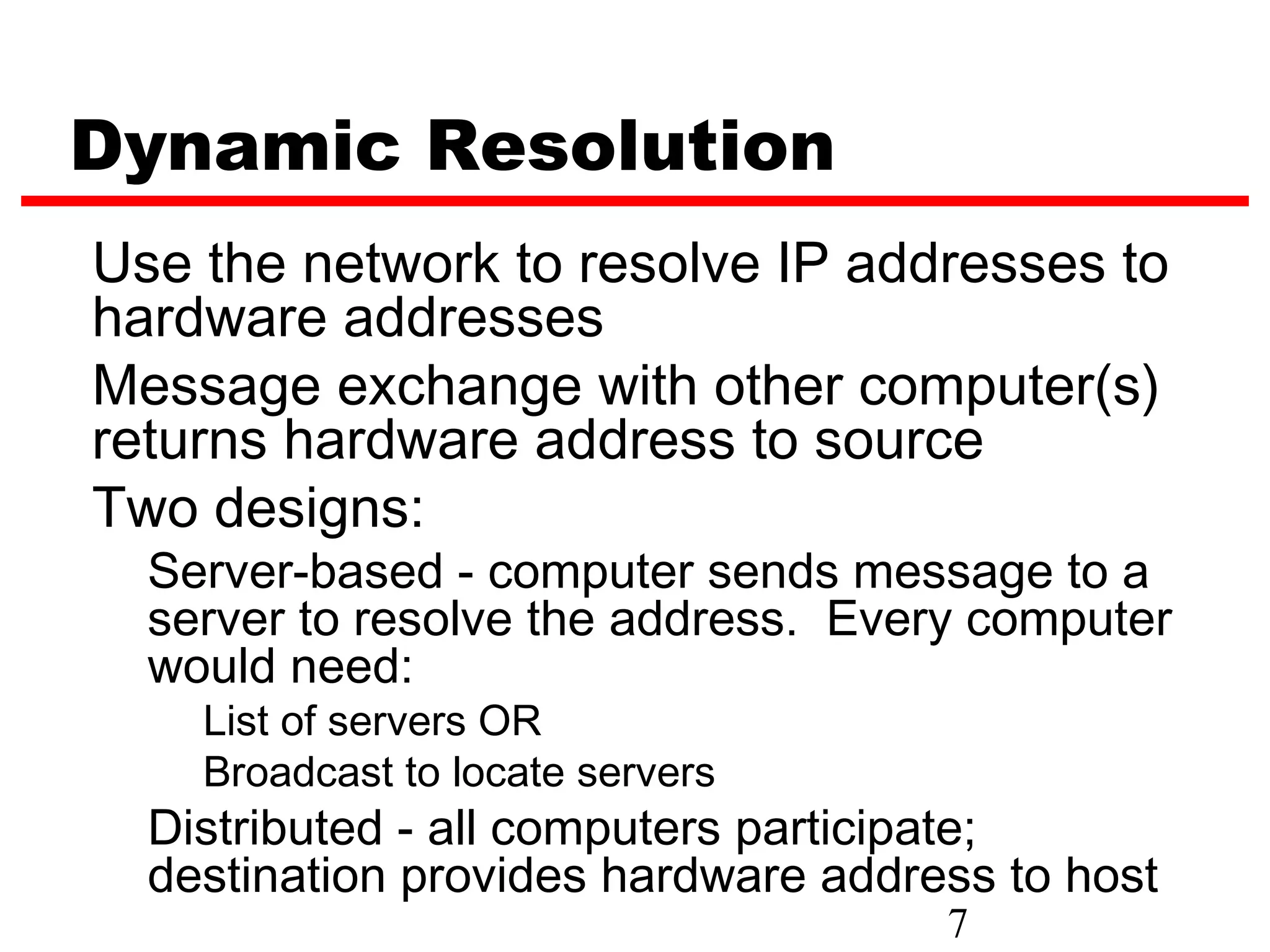 Dynamic Resolution
Use the network to resolve IP addresses to
hardware addresses
Message exchange with other computer(s)
returns hardware address to source
Two designs:
  Server-based - computer sends message to a
  server to resolve the address. Every computer
  would need:
    List of servers OR
    Broadcast to locate servers
  Distributed - all computers participate;
  destination provides hardware address to host
                                     7
 