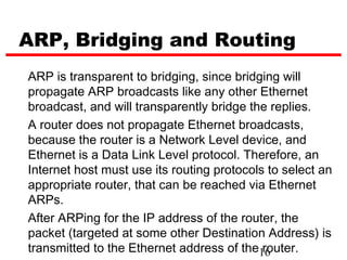 ARP, Bridging and Routing
ARP is transparent to bridging, since bridging will
propagate ARP broadcasts like any other Ethernet
broadcast, and will transparently bridge the replies.
A router does not propagate Ethernet broadcasts,
because the router is a Network Level device, and
Ethernet is a Data Link Level protocol. Therefore, an
Internet host must use its routing protocols to select an
appropriate router, that can be reached via Ethernet
ARPs.
After ARPing for the IP address of the router, the
packet (targeted at some other Destination Address) is
transmitted to the Ethernet address of the16router.
 