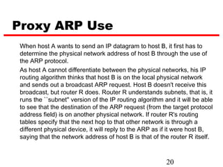 Proxy ARP Use
When host A wants to send an IP datagram to host B, it first has to
determine the physical network address of host B through the use of
the ARP protocol.
As host A cannot differentiate between the physical networks, his IP
routing algorithm thinks that host B is on the local physical network
and sends out a broadcast ARP request. Host B doesn't receive this
broadcast, but router R does. Router R understands subnets, that is, it
runs the ``subnet'' version of the IP routing algorithm and it will be able
to see that the destination of the ARP request (from the target protocol
address field) is on another physical network. If router R's routing
tables specify that the next hop to that other network is through a
different physical device, it will reply to the ARP as if it were host B,
saying that the network address of host B is that of the router R itself.



                                                        20
 