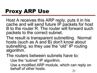 Proxy ARP Use
Host A receives this ARP reply, puts it in his
cache and will send future IP packets for host
B to the router R. The router will forward such
packets to the correct subnet.
The result is transparent subnetting. Normal
hosts (such as A and B) don't know about
subnetting, so they use the “old” IP routing
algorithm.
The routers between subnets have to:
  Use the “subnet” IP algorithm.
  Use a modified ARP module, which can reply on
  behalf of other hosts.
                                    21
 