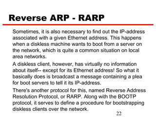 Reverse ARP - RARP
Sometimes, it is also necessary to find out the IP-address
associated with a given Ethernet address. This happens
when a diskless machine wants to boot from a server on
the network, which is quite a common situation on local
area networks.
A diskless client, however, has virtually no information
about itself-- except for its Ethernet address! So what it
basically does is broadcast a message containing a plea
for boot servers to tell it its IP-address.
There's another protocol for this, named Reverse Address
Resolution Protocol, or RARP. Along with the BOOTP
protocol, it serves to define a procedure for bootstrapping
diskless clients over the network.
                                                22
 