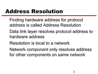 Address Resolution
 Finding hardware address for protocol
 address is called Address Resolution
 Data link layer resolves protocol address to
 hardware address
 Resolution is local to a network
 Network component only resolves address
 for other components on same network


                                  3
 