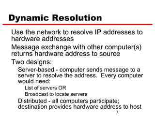 Dynamic Resolution
Use the network to resolve IP addresses to
hardware addresses
Message exchange with other computer(s)
returns hardware address to source
Two designs:
  Server-based - computer sends message to a
  server to resolve the address. Every computer
  would need:
    List of servers OR
    Broadcast to locate servers
  Distributed - all computers participate;
  destination provides hardware address to host
                                     7
 