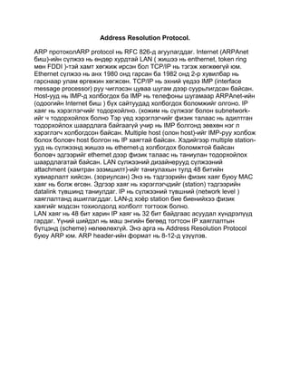 Address Resolution Protocol.

ARP протоколARP protocol нь RFC 826-д агуулагддаг. Internet (ARPAnet
биш)-ийн сүлжээ нь өндөр хурдтай LAN ( жишээ нь enthernet, token ring
мөн FDDI )-тэй хамт хөгжиж ирсэн бол TCP/IP нь тэгэж хөгжөөгүй юм.
Ethernet сүлжээ нь анх 1980 онд гарсан ба 1982 онд 2-р хувилбар нь
гарснаар улам өргөжин хөгжсөн. TCP/IP нь эхний үедээ IMP (interface
message processor) руу чиглэсэн цуваа шугам дээр суурьлигдсан байсан.
Host-ууд нь IMP-д холбогдох ба IMP нь телефоны шугамаар ARPAnet-ийн
(одоогийн Internet биш ) бүх сайтуудад холбогдох боломжийг олгоно. IP
хаяг нь хэрэглэгчийг тодорхойлно. (хожим нь сүлжээг болон subnetwork-
ийг ч тодорхойлох болно Тэр үед хэрэглэгчийг физик талаас нь адилтган
тодорхойлох шаардлага байгаагүй учир нь IMP болгонд зөвхөн нэг л
хэрэглэгч холбогдсон байсан. Multiple host (олон host)-ийг IMP-руу холбож
болох боловч host болгон нь IP хаягтай байсан. Хэдийгээр multiple station-
ууд нь сүлжээнд жишээ нь ethernet-д холбогдох боломжтой байсан
боловч эдгээрийг ethernet дээр физик талаас нь таниулан тодорхойлох
шаардлагатай байсан. LAN сүлжээний дизайнерууд сүлжээний
attachment (хамтран эзэмшилт)-ийг таниулахын тулд 48 битийн
хувиарлалт хийсэн. (зориулсан) Энэ нь тэдгээрийн физик хаяг буюу МАС
хаяг нь болж өгсөн. Эдгээр хаяг нь хэрэглэгчдийг (station) тэдгээрийн
datalink түвшинд таниулдаг. IP нь сүлжээний түвшний (network level )
хаяглалтанд ашиглагддаг. LAN-д хоѐр station бие биенийхээ физик
хаягийг мэдсэн тохиолдолд холболт тогтоож болно.
LAN хаяг нь 48 бит харин IP хаяг нь 32 бит байдгаас асуудал хүндрэлүүд
гардаг. Үүний шийдэл нь маш энгийн бөгөөд тогтсон IP хаяглалтын
бүтцэнд (scheme) нөлөөлөхгүй. Энэ арга нь Address Resolution Protocol
буюу ARP юм. ARP header-ийн формат нь 8-12-д үзүүлэв.
 