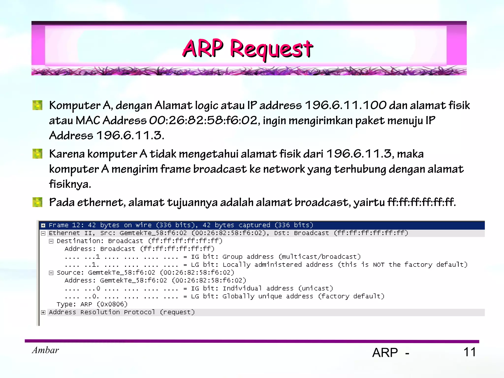 ARP Request

   Komputer A, dengan Alamat logic atau IP address 196.6.11.100 dan alamat fisik
   atau MAC Address 00:26:82:58:f6:02, ingin mengirimkan paket menuju IP
   Address 196.6.11.3.
   Karena komputer A tidak mengetahui alamat fisik dari 196.6.11.3, maka
   komputer A mengirim frame broadcast ke network yang terhubung dengan alamat
   fisiknya.
   Pada ethernet, alamat tujuannya adalah alamat broadcast, yairtu ff:ff:ff:ff:ff:ff.




Ambar                                                            ARP -             11
 