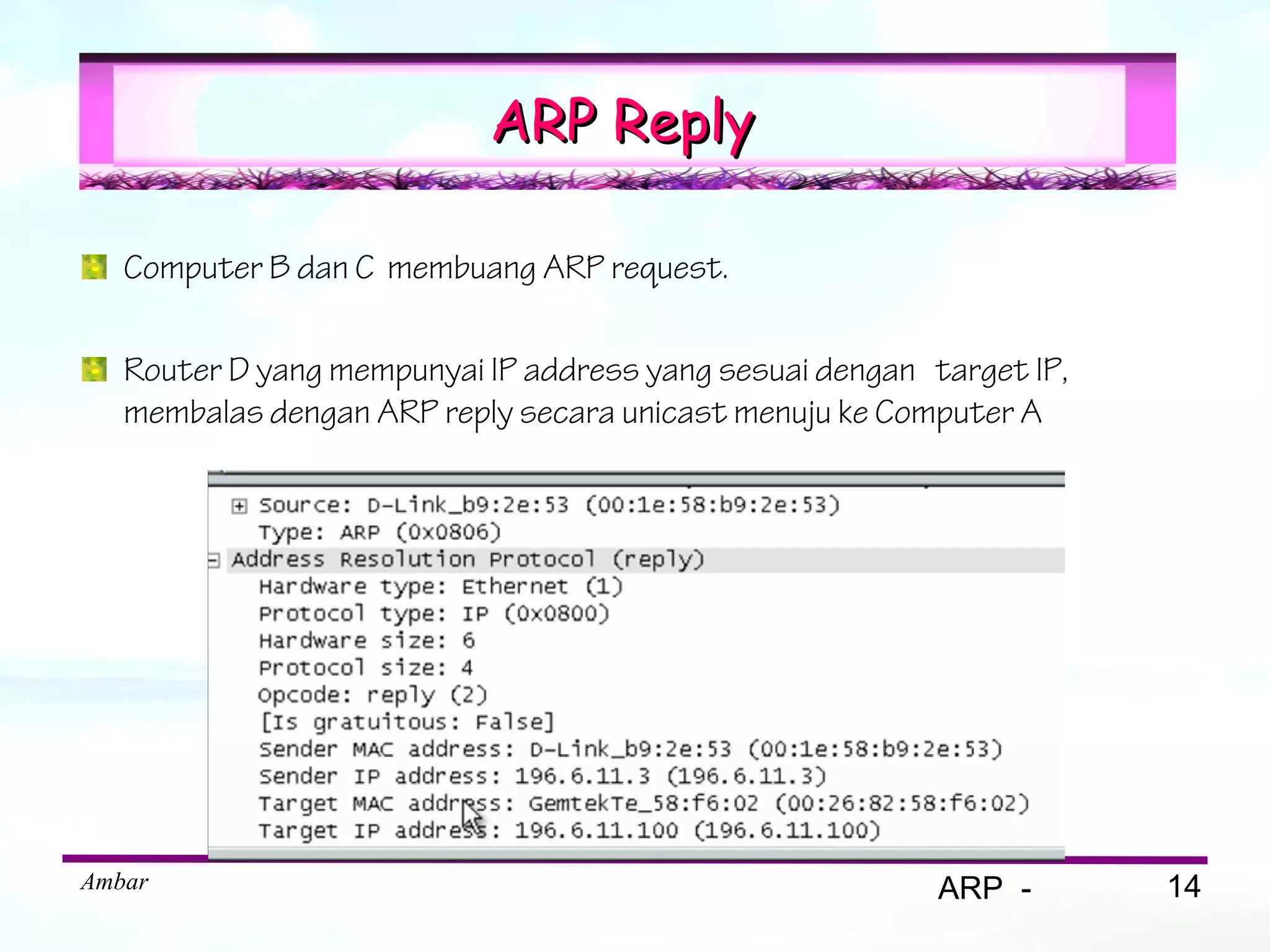 ARP Reply

   Computer B dan C membuang ARP request.

   Router D yang mempunyai IP address yang sesuai dengan target IP,
   membalas dengan ARP reply secara unicast menuju ke Computer A




Ambar                                                     ARP -       14
 