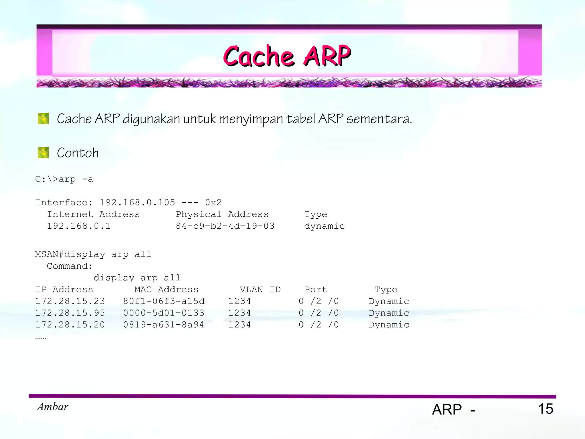 Cache ARP

   Cache ARP digunakan untuk menyimpan tabel ARP sementara.

   Contoh
C:>arp -a

Interface: 192.168.0.105 --- 0x2
  Internet Address      Physical Address      Type
  192.168.0.1           84-c9-b2-4d-19-03     dynamic

MSAN#display arp all
   Command:
           display arp all
IP Address        MAC Address      VLAN ID    Port       Type
172.28.15.23    80f1-06f3-a15d   1234        0 /2 /0    Dynamic
172.28.15.95    0000-5d01-0133   1234        0 /2 /0    Dynamic
172.28.15.20    0819-a631-8a94   1234        0 /2 /0    Dynamic
……




Ambar                                                             ARP -   15
 