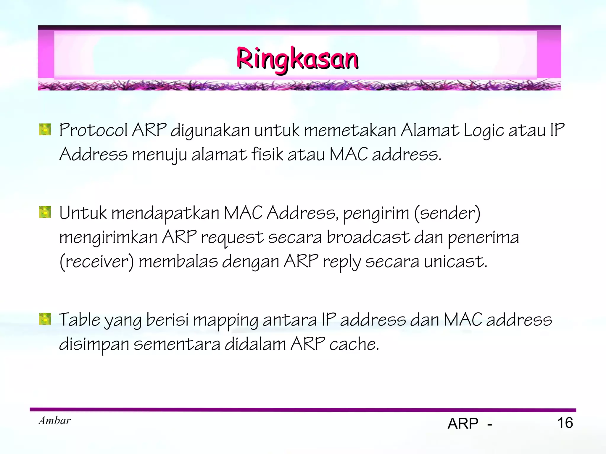Ringkasan

   Protocol ARP digunakan untuk memetakan Alamat Logic atau IP
   Address menuju alamat fisik atau MAC address.

   Untuk mendapatkan MAC Address, pengirim (sender)
   mengirimkan ARP request secara broadcast dan penerima
   (receiver) membalas dengan ARP reply secara unicast.

   Table yang berisi mapping antara IP address dan MAC address
   disimpan sementara didalam ARP cache.


Ambar                                            ARP -           16
 