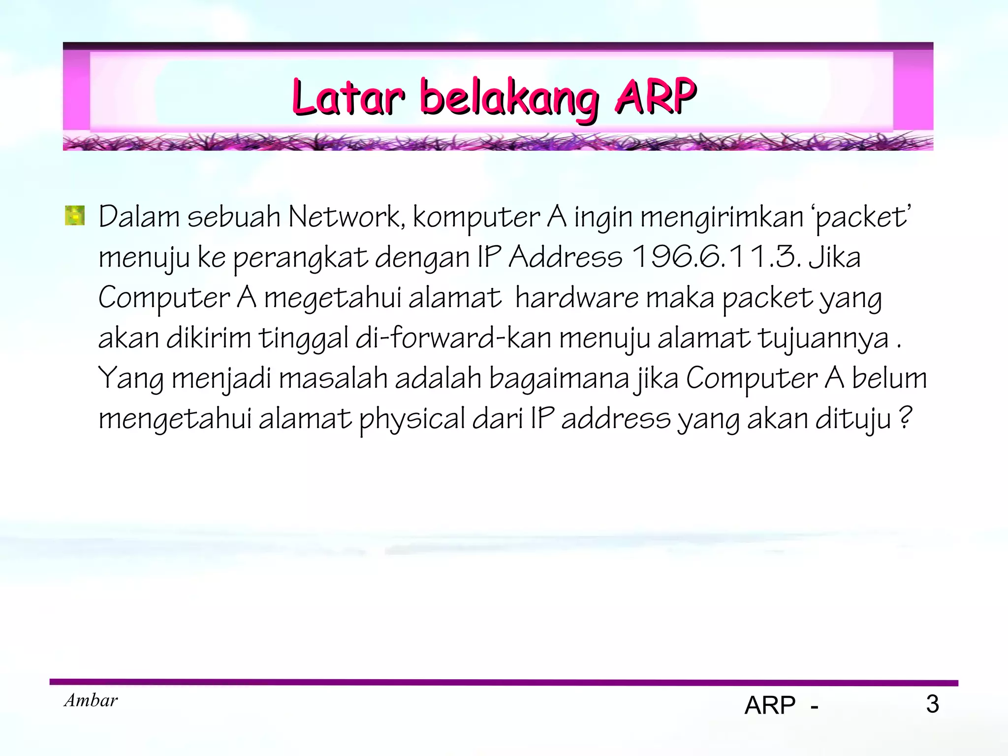 Latar belakang ARP

   Dalam sebuah Network, komputer A ingin mengirimkan ‘packet’
   menuju ke perangkat dengan IP Address 196.6.11.3. Jika
   Computer A megetahui alamat hardware maka packet yang
   akan dikirim tinggal di-forward-kan menuju alamat tujuannya .
   Yang menjadi masalah adalah bagaimana jika Computer A belum
   mengetahui alamat physical dari IP address yang akan dituju ?




Ambar                                             ARP -        3
 