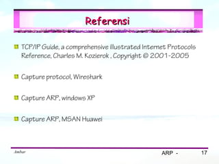 Referensi

   TCP/IP Guide, a comprehensive illustrated Internet Protocols
   Reference, Charles M. Kozierok , Copyright © 2001-2005

   Capture protocol, Wireshark

   Capture ARP, windows XP

   Capture ARP, MSAN Huawei



Ambar                                              ARP -          17
 