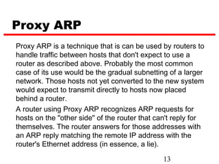 Proxy ARP
Proxy ARP is a technique that is can be used by routers to
handle traffic between hosts that don't expect to use a
router as described above. Probably the most common
case of its use would be the gradual subnetting of a larger
network. Those hosts not yet converted to the new system
would expect to transmit directly to hosts now placed
behind a router.
A router using Proxy ARP recognizes ARP requests for
hosts on the "other side" of the router that can't reply for
themselves. The router answers for those addresses with
an ARP reply matching the remote IP address with the
router's Ethernet address (in essence, a lie).

                                              13
 