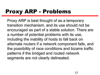 Proxy ARP - Problems
Proxy ARP is best thought of as a temporary
transition mechanism, and its use should not be
encouraged as part of a stable solution. There are
a number of potential problems with its use,
including the inability of hosts to fall back on
alternate routers if a network component fails, and
the possibility of race conditions and bizarre traffic
patterns if the bridged and routed network
segments are not clearly delineated.


                                          15
 