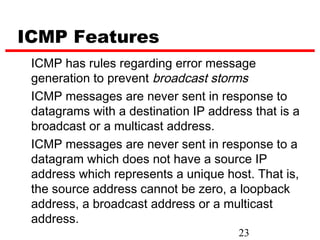 ICMP Features
 ICMP has rules regarding error message
 generation to prevent broadcast storms
 ICMP messages are never sent in response to
 datagrams with a destination IP address that is a
 broadcast or a multicast address.
 ICMP messages are never sent in response to a
 datagram which does not have a source IP
 address which represents a unique host. That is,
 the source address cannot be zero, a loopback
 address, a broadcast address or a multicast
 address.
                                      23
 