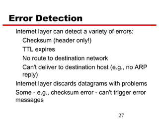 Error Detection
 Internet layer can detect a variety of errors:
    Checksum (header only!)
    TTL expires
    No route to destination network
    Can't deliver to destination host (e.g., no ARP
    reply)
 Internet layer discards datagrams with problems
 Some - e.g., checksum error - can't trigger error
 messages

                                        27
 