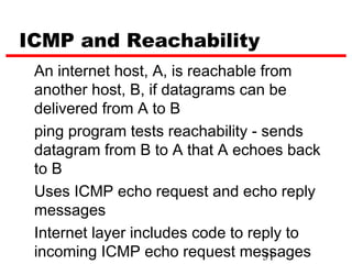 ICMP and Reachability
 An internet host, A, is reachable from
 another host, B, if datagrams can be
 delivered from A to B
 ping program tests reachability - sends
 datagram from B to A that A echoes back
 to B
 Uses ICMP echo request and echo reply
 messages
 Internet layer includes code to reply to
 incoming ICMP echo request messages
                                   31
 