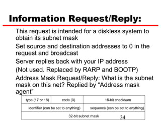 Information Request/Reply:
 This request is intended for a diskless system to
 obtain its subnet mask
 Set source and destination addresses to 0 in the
 request and broadcast
 Server replies back with your IP address
 (Not used. Replaced by RARP and BOOTP)
 Address Mask Request/Reply: What is the subnet
 mask on this net? Replied by “Address mask
 agent”
    type (17 or 18)        code (0)                  16-bit checksum

     identifier (can be set to anything)    sequence (can be set to anything)

                                32-bit subnet mask            34
 