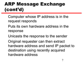 ARP Message Exchange
(cont’d)
 Computer whose IP address is in the
 request responds
 Puts its own hardware address in the
 response
 Unicasts the response to the sender
 Original requester can then extract
 hardware address and send IP packet to
 destination using recently acquired
 hardware address
                               7
 