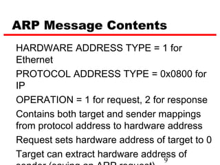 ARP Message Contents
HARDWARE ADDRESS TYPE = 1 for
Ethernet
PROTOCOL ADDRESS TYPE = 0x0800 for
IP
OPERATION = 1 for request, 2 for response
Contains both target and sender mappings
from protocol address to hardware address
Request sets hardware address of target to 0
Target can extract hardware address of
                                 9
 