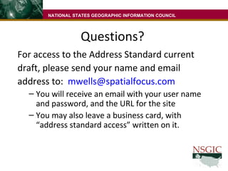 Questions? For access to the Address Standard current draft, please send your name and email address to:  [email_address] You will receive an email with your user name and password, and the URL for the site You may also leave a business card, with “address standard access” written on it. NATIONAL STATES GEOGRAPHIC INFORMATION COUNCIL 