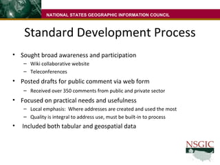 Standard Development Process Sought broad awareness and participation  Wiki collaborative website  Teleconferences Posted drafts for public comment via web form  Received over 350 comments from public and private sector Focused on practical needs and usefulness Local emphasis:  Where addresses are created and used the most Quality is integral to address use, must be built-in to process Included both tabular and geospatial data NATIONAL STATES GEOGRAPHIC INFORMATION COUNCIL 
