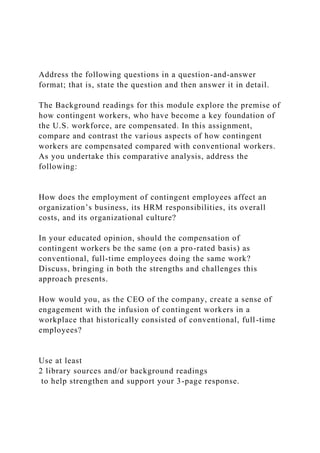 Address the following questions in a question-and-answer
format; that is, state the question and then answer it in detail.
The Background readings for this module explore the premise of
how contingent workers, who have become a key foundation of
the U.S. workforce, are compensated. In this assignment,
compare and contrast the various aspects of how contingent
workers are compensated compared with conventional workers.
As you undertake this comparative analysis, address the
following:
How does the employment of contingent employees affect an
organization’s business, its HRM responsibilities, its overall
costs, and its organizational culture?
In your educated opinion, should the compensation of
contingent workers be the same (on a pro-rated basis) as
conventional, full-time employees doing the same work?
Discuss, bringing in both the strengths and challenges this
approach presents.
How would you, as the CEO of the company, create a sense of
engagement with the infusion of contingent workers in a
workplace that historically consisted of conventional, full-time
employees?
Use at least
2 library sources and/or background readings
to help strengthen and support your 3-page response.
 