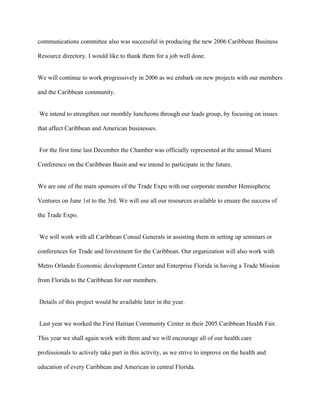 communications committee also was successful in producing the new 2006 Caribbean Business

Resource directory. I would like to thank them for a job well done.


We will continue to work progressively in 2006 as we embark on new projects with our members

and the Caribbean community.


We intend to strengthen our monthly luncheons through our leads group, by focusing on issues

that affect Caribbean and American businesses.


For the first time last December the Chamber was officially represented at the annual Miami

Conference on the Caribbean Basin and we intend to participate in the future.


We are one of the main sponsors of the Trade Expo with our corporate member Hemispheric

Ventures on June 1st to the 3rd. We will use all our resources available to ensure the success of

the Trade Expo.


We will work with all Caribbean Consul Generals in assisting them in setting up seminars or

conferences for Trade and Investment for the Caribbean. Our organization will also work with

Metro Orlando Economic development Center and Enterprise Florida in having a Trade Mission

from Florida to the Caribbean for our members.


Details of this project would be available later in the year.


Last year we worked the First Haitian Community Center in their 2005 Caribbean Health Fair.

This year we shall again work with them and we will encourage all of our health care

professionals to actively take part in this activity, as we strive to improve on the health and

education of every Caribbean and American in central Florida.
 