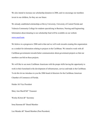 We also intend to increase our scholarship donation in 2006, and we encourage our members

invest in our children, for they are our future.


We already established scholarships at Devry University, University of Central Florida and

Valencia Community College for students specializing in Business, Nursing and Engineering.

Information about donating to our scholarship fund will be available on our website

www.caccf.com.


We believe in a progressive 2006 and to that end we will work towards creating this organization

as a conduit for information relating to projects in the Caribbean. We intend to work with all

Caribbean governments towards better communication about government projects so that our

members can bid on these projects.


We will like to see more Caribbean Americans with the proper skills having the opportunity to

work in their homeland in the development of infrastructure, service and trade in the Caribbean.

To do this let me introduce to you the 2006 board of directors for the Caribbean American

Chamber of Commerce of Florida.


Haidar Ali Vice President


Mary Ann Sheriff â€“ Treasurer


Wesley Kirton â€“ Secretary


Irma Stenman â€“ Board Member


Leo Mendez â€“ Board Member (Past President)
 