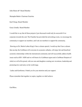 John Munro â€“ Board Member


Mustapha Baksh- Chairman Emeritus


Karl Chung- Board Member


Gerry Grindly- Board Member


I would like to say that all these projects I just discussed would only be successful if we

corporate towards this end. The Chamber has provided the networking events, we encourage the

community to support our members, and I ask our members to support the community.


Drawing on Dr. Martin Luthur King's I have a dream speech, I would say that I have a dream

that one day the Caribbean will overcome its economic setbacks, will enjoy fair and beneficial

economic relationships within the international community and will successfully address health

issues such as HIV/ AIDS and we will boast of a Caribbean region and a Caribbean Diaspora of

which we will all be proud, with our sons and daughters creating new inventions, leadership and

promoting love and unity on the world stage.


Ladies and Gentlemen, I thank you for your attention and your support.


Please remember that together we aspire, together we shall achieve.




God Bless.
 