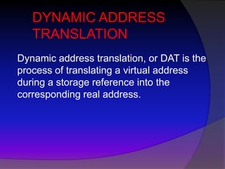DYNAMIC ADDRESS
   TRANSLATION
Dynamic address translation, or DAT is the
process of translating a virtual address
during a storage reference into the
corresponding real address.
 
