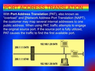 PORT ADDRESS TRANSLATION
With Port Address Translation (PAT), also known as
“overload” and [[Network Address Port Translation (NAPT),
the customer may map several internal addresses to one
public address. When using PAT, traffic attempts to engage
the original source port. If the source port is fully utilized,
PAT causes the traffic to find the first available port.
 