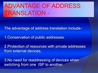 ADVANTAGE OF ADDRESS
TRANSLATION -

The advantage of address translation include-

1.Conservation of public addresses.

2.Protection of resources with private addresses
from external devices.

3.No need for readdressing of devices when
switching from one ISP to another.
 