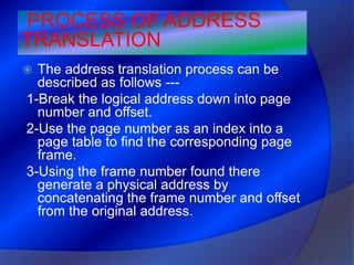 PROCESS OF ADDRESS
TRANSLATION
 The address translation process can be
  described as follows ---
1-Break the logical address down into page
  number and offset.
2-Use the page number as an index into a
  page table to find the corresponding page
  frame.
3-Using the frame number found there
  generate a physical address by
  concatenating the frame number and offset
  from the original address.
 