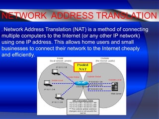 NETWORK ADDRESS TRANSLATION
. Network  Address Translation (NAT) is a method of connecting
multiple computers to the Internet (or any other IP network)
using one IP address. This allows home users and small
businesses to connect their network to the Internet cheaply
and efficiently.
 