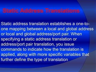 Static Address Translations

Static address translation establishes a one-to-
one mapping between a local and global address
or local and global address/port pair. When
specifying a static address translation or
address/port pair translation, you issue
commands to indicate how the translation is
applied, along with more specific variables that
further define the type of translation
 
