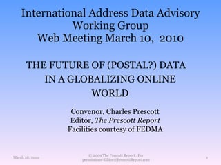 International Address Data Advisory Working Group Web Meeting March 10,  2010 March 28, 2010 © 2009 The Prescott Report . For permissions-Editor@PrescottReport.com THE FUTURE OF (POSTAL?) DATA IN A GLOBALIZING ONLINE WORLD Convenor, Charles Prescott Editor,  The Prescott Report Facilities courtesy of FEDMA 