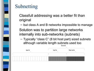 Subnetting
Classfull addressing was a better fit than
original
– but class A and B networks impossible to manage
Solution was to partition large networks
internally into sub-networks (subnets)
– Typically “class C” (8 bit host part) sized subnets
although variable length subnets used too
"Real"HostPart
"Subnet"PartNetworkPart "Effective"HostPart
 